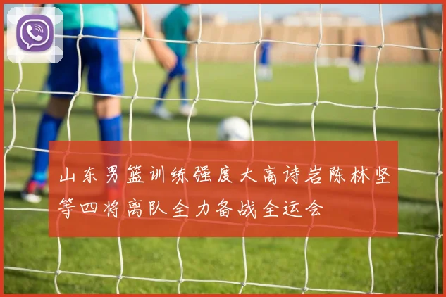 山东男篮训练强度大高诗岩陈林坚等四将离队全力备战全运会