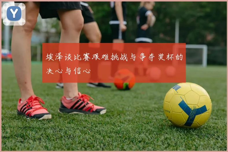 埃泽谈比赛艰难挑战与争夺奖杯的决心与信心