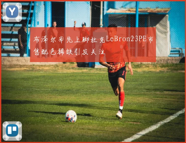布泽尔率先上脚杜克LeBron23PE市售配色稀缺引发关注