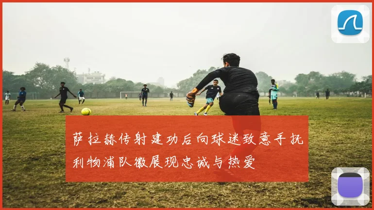 萨拉赫传射建功后向球迷致意手抚利物浦队徽展现忠诚与热爱