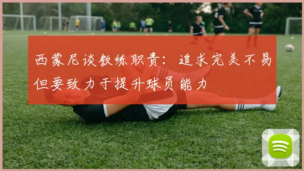 西蒙尼谈教练职责：追求完美不易但要致力于提升球员能力