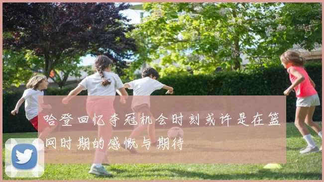 哈登回忆夺冠机会时刻或许是在篮网时期的感慨与期待