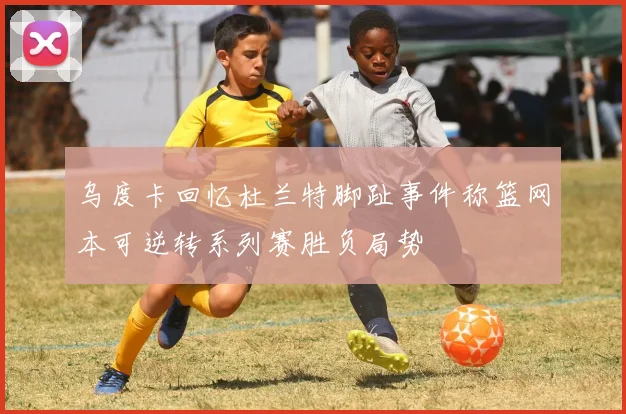 乌度卡回忆杜兰特脚趾事件称篮网本可逆转系列赛胜负局势
