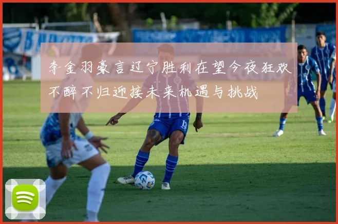 李金羽豪言辽宁胜利在望今夜狂欢不醉不归迎接未来机遇与挑战