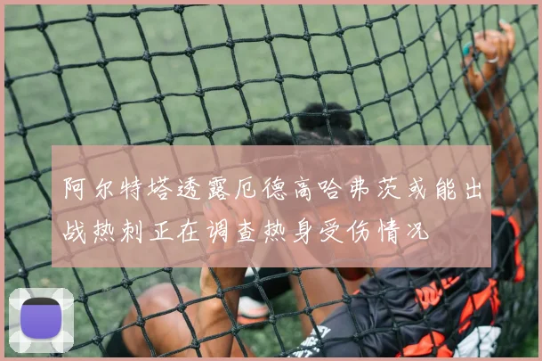 阿尔特塔透露厄德高哈弗茨或能出战热刺正在调查热身受伤情况