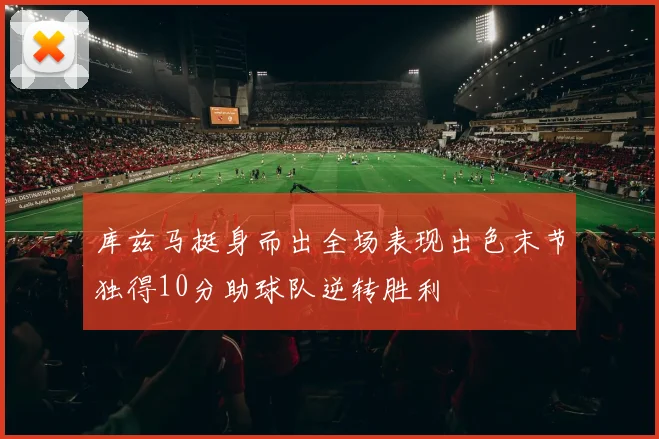 库兹马挺身而出全场表现出色末节独得10分助球队逆转胜利