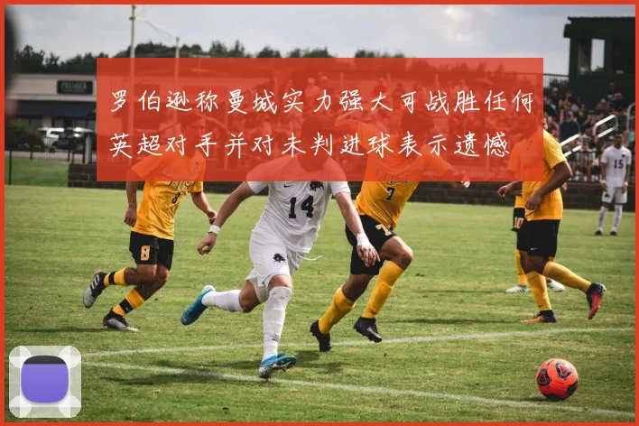 罗伯逊称曼城实力强大可战胜任何英超对手并对未判进球表示遗憾