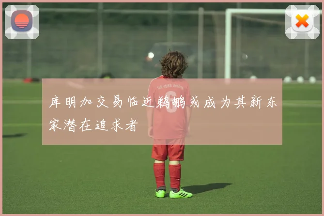 库明加交易临近鹈鹕或成为其新东家潜在追求者