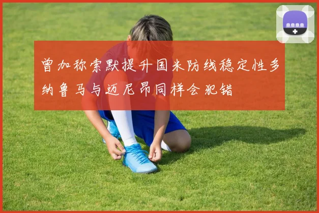 曾加称索默提升国米防线稳定性多纳鲁马与迈尼昂同样会犯错