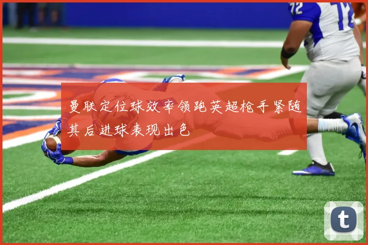 曼联定位球效率领跑英超枪手紧随其后进球表现出色