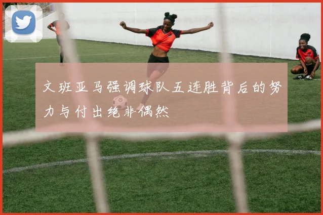 文班亚马强调球队五连胜背后的努力与付出绝非偶然