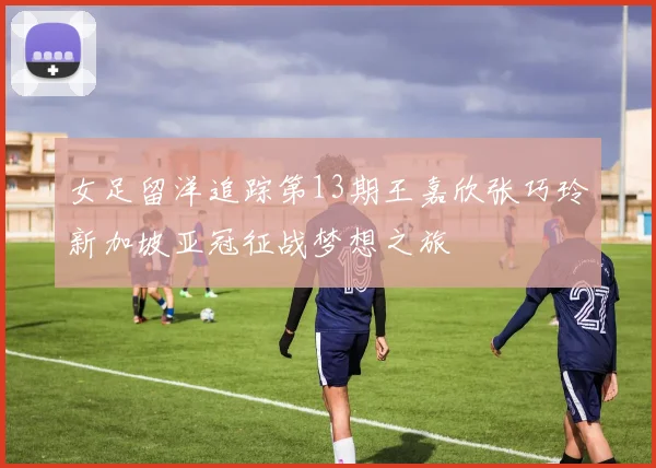 女足留洋追踪第13期王嘉欣张巧玲新加坡亚冠征战梦想之旅