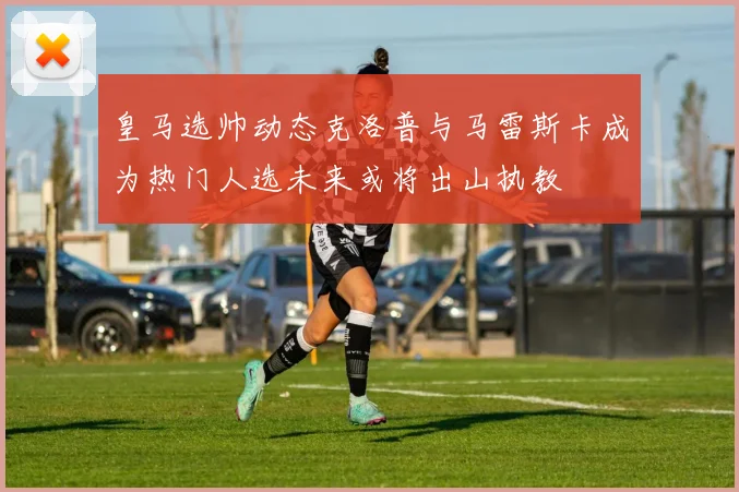 皇马选帅动态克洛普与马雷斯卡成为热门人选未来或将出山执教