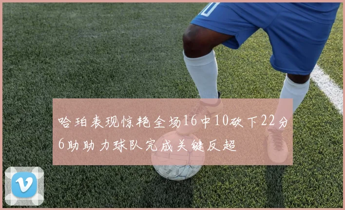 哈珀表现惊艳全场16中10砍下22分6助助力球队完成关键反超