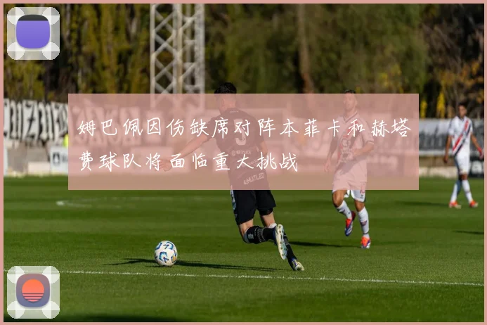 姆巴佩因伤缺席对阵本菲卡和赫塔费球队将面临重大挑战