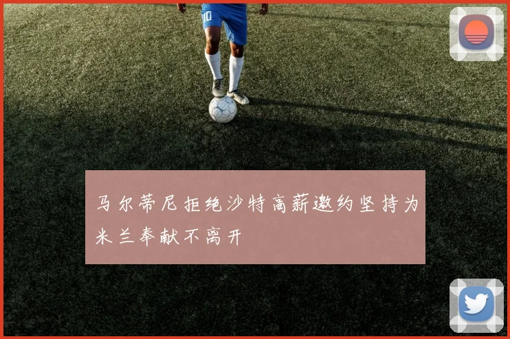 马尔蒂尼拒绝沙特高薪邀约坚持为米兰奉献不离开