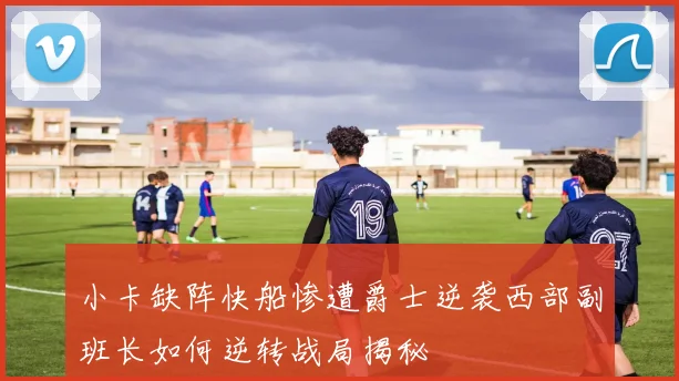 小卡缺阵快船惨遭爵士逆袭西部副班长如何逆转战局揭秘