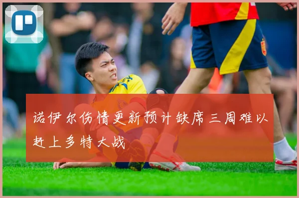 诺伊尔伤情更新预计缺席三周难以赶上多特大战