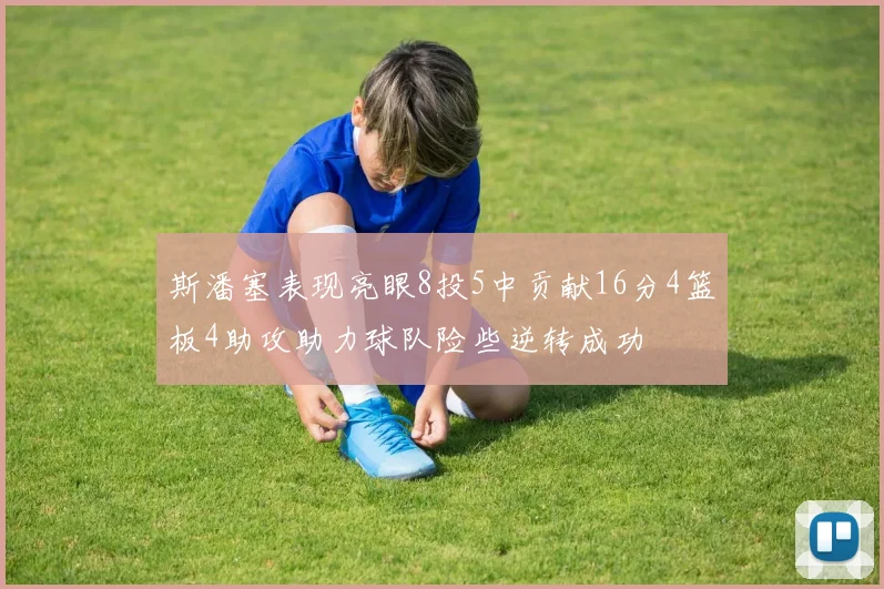 斯潘塞表现亮眼8投5中贡献16分4篮板4助攻助力球队险些逆转成功