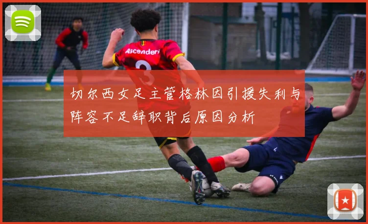切尔西女足主管格林因引援失利与阵容不足辞职背后原因分析