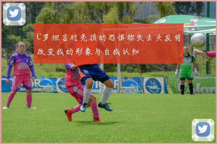 C罗坦言对秃顶的恐惧称失去头发将改变我的形象与自我认知