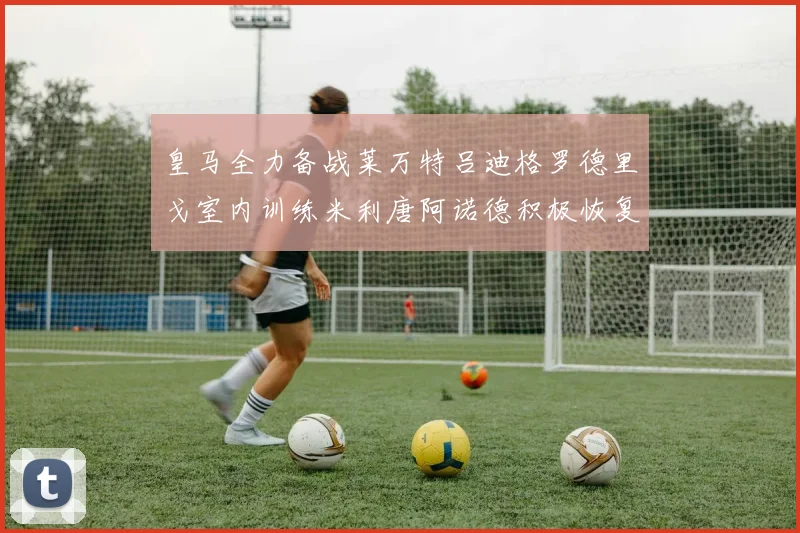 皇马全力备战莱万特吕迪格罗德里戈室内训练米利唐阿诺德积极恢复状态