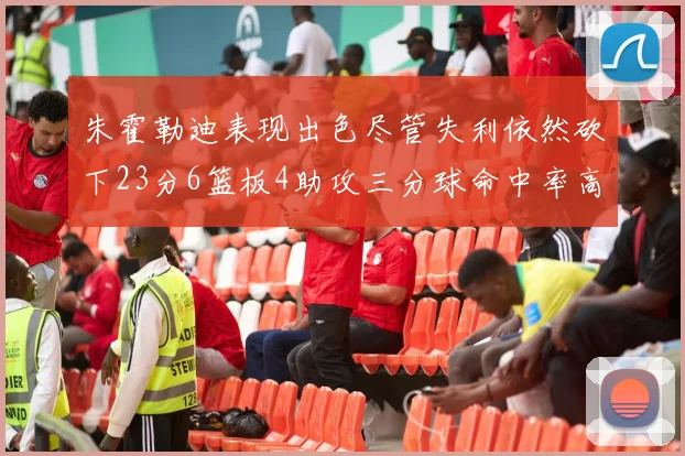 朱霍勒迪表现出色尽管失利依然砍下23分6篮板4助攻三分球命中率高达50